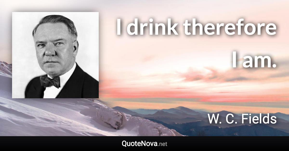 I drink therefore I am. - W. C. Fields quote