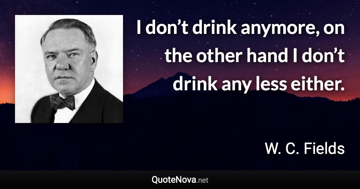 I don’t drink anymore, on the other hand I don’t drink any less either. - W. C. Fields quote