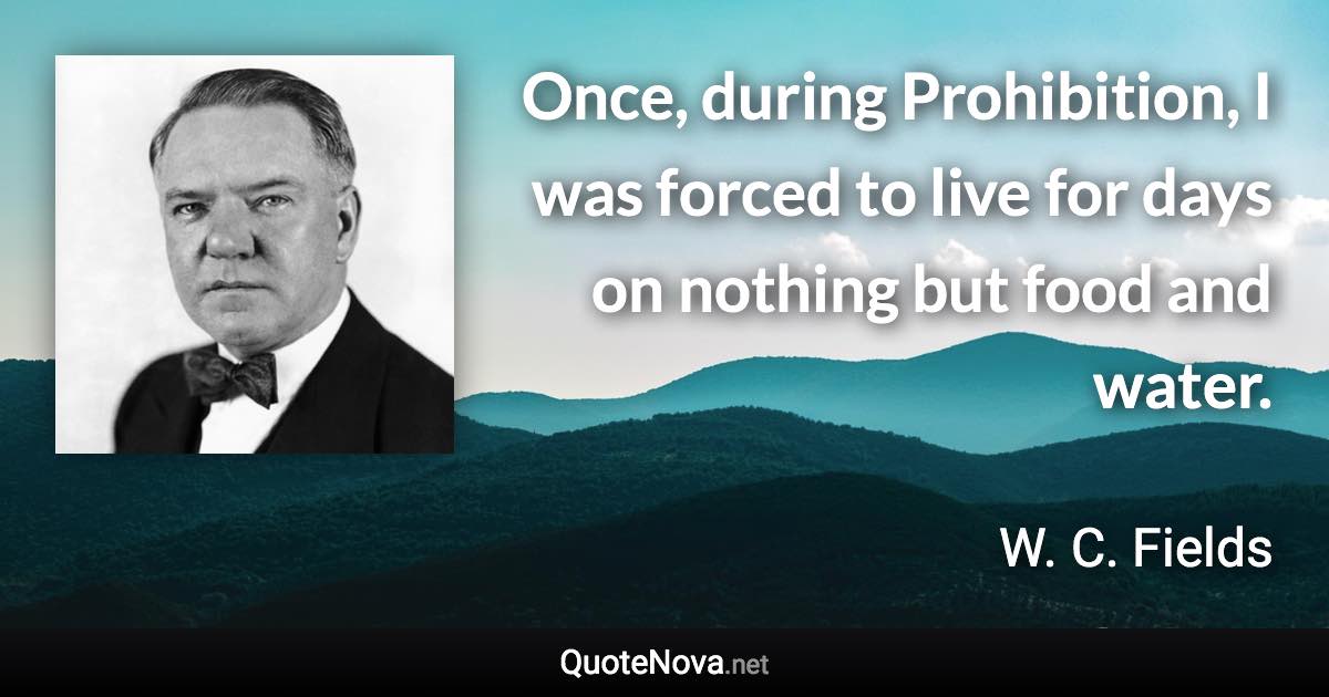 Once, during Prohibition, I was forced to live for days on nothing but food and water. - W. C. Fields quote