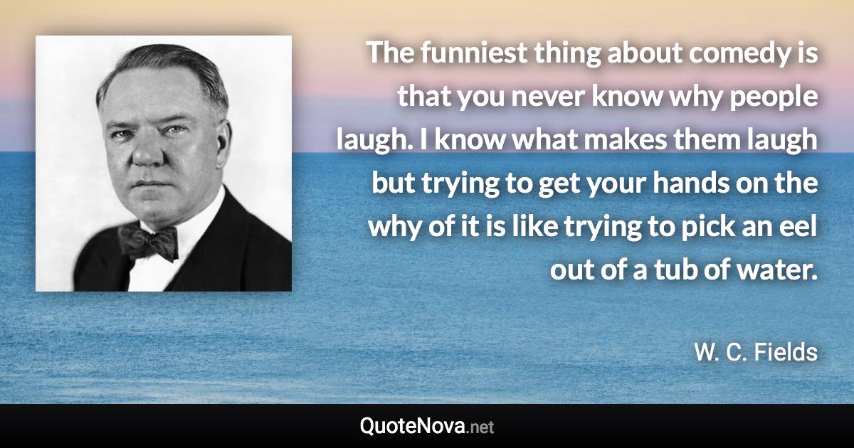 The funniest thing about comedy is that you never know why people laugh. I know what makes them laugh but trying to get your hands on the why of it is like trying to pick an eel out of a tub of water. - W. C. Fields quote