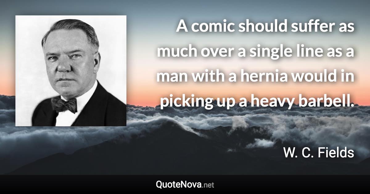 A comic should suffer as much over a single line as a man with a hernia would in picking up a heavy barbell. - W. C. Fields quote