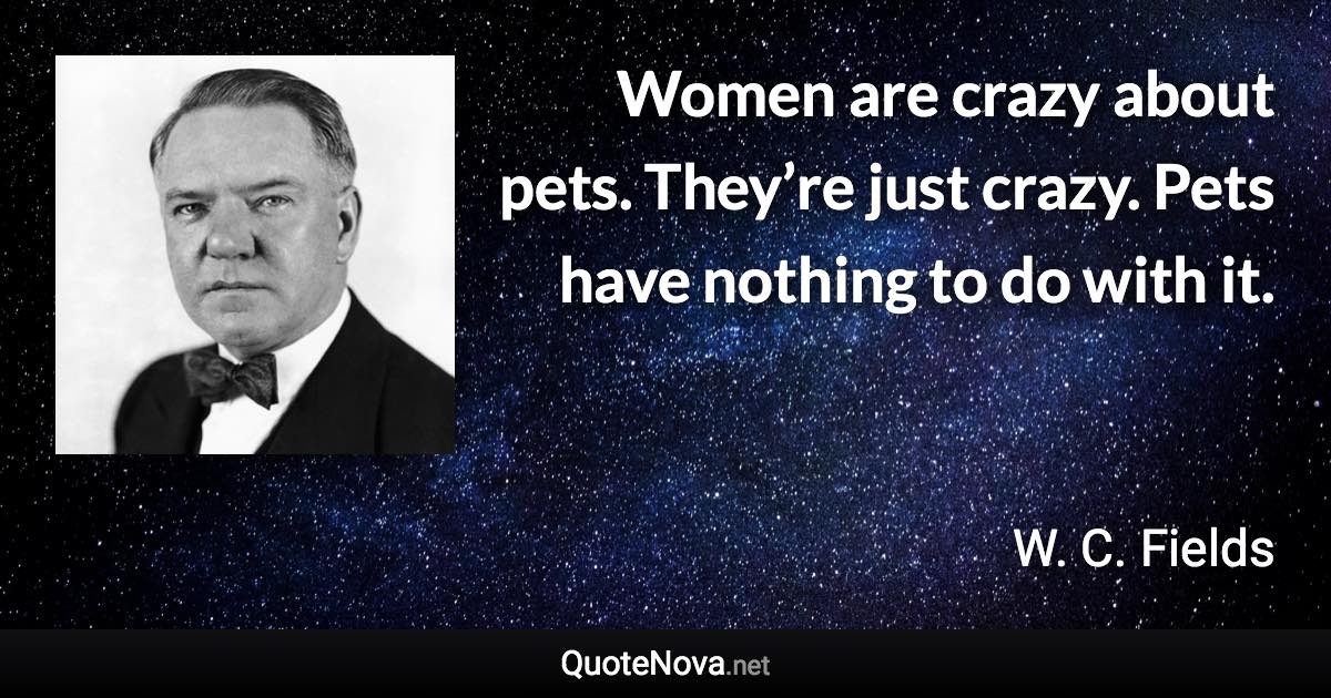 Women are crazy about pets. They’re just crazy. Pets have nothing to do with it. - W. C. Fields quote