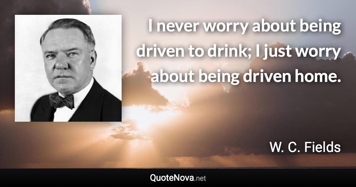 I never worry about being driven to drink; I just worry about being driven home. - W. C. Fields quote