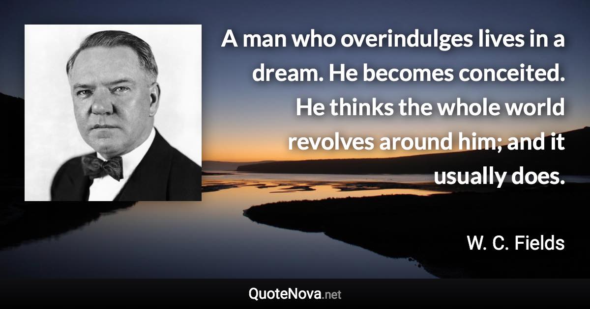 A man who overindulges lives in a dream. He becomes conceited. He thinks the whole world revolves around him; and it usually does. - W. C. Fields quote