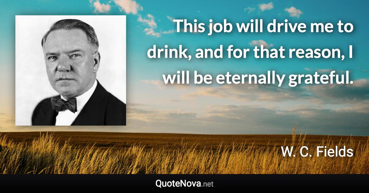 This job will drive me to drink, and for that reason, I will be eternally grateful. - W. C. Fields quote