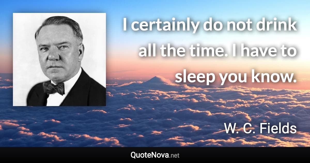 I certainly do not drink all the time. I have to sleep you know. - W. C. Fields quote