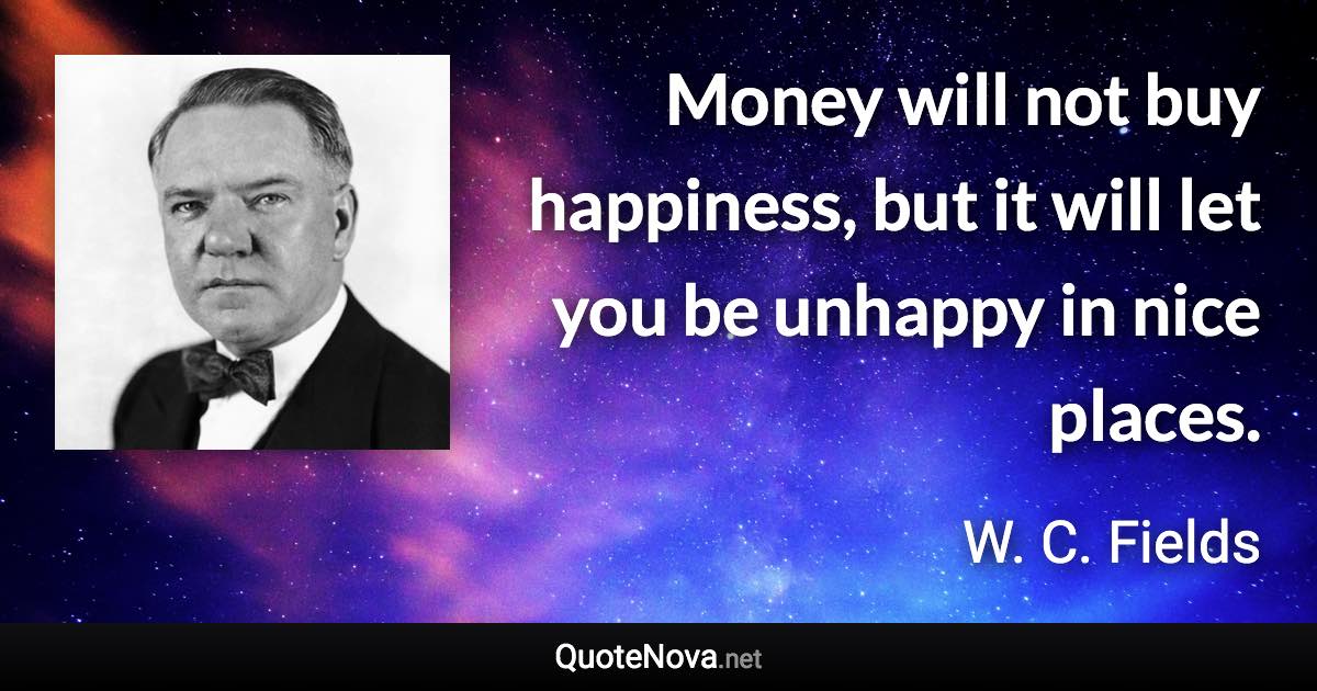 Money will not buy happiness, but it will let you be unhappy in nice places. - W. C. Fields quote