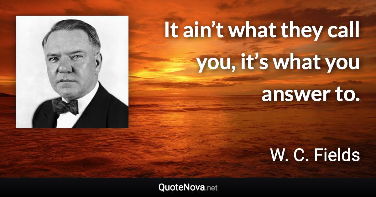 It ain’t what they call you, it’s what you answer to. - W. C. Fields quote