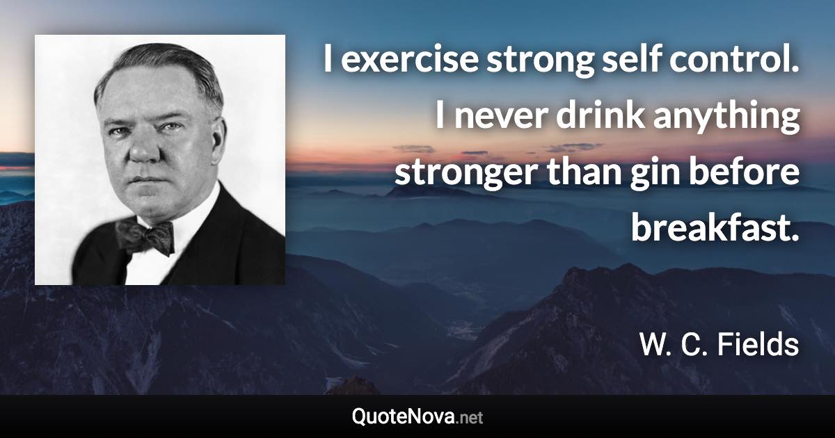 I exercise strong self control. I never drink anything stronger than gin before breakfast. - W. C. Fields quote