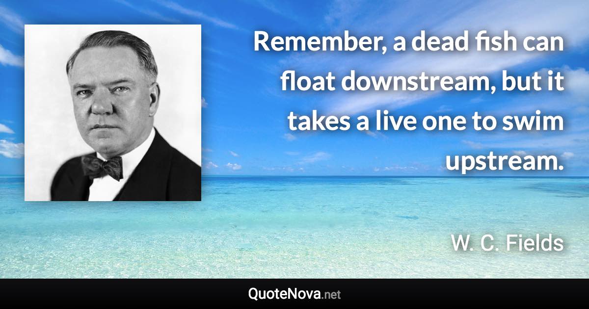 Remember, a dead fish can float downstream, but it takes a live one to swim upstream. - W. C. Fields quote