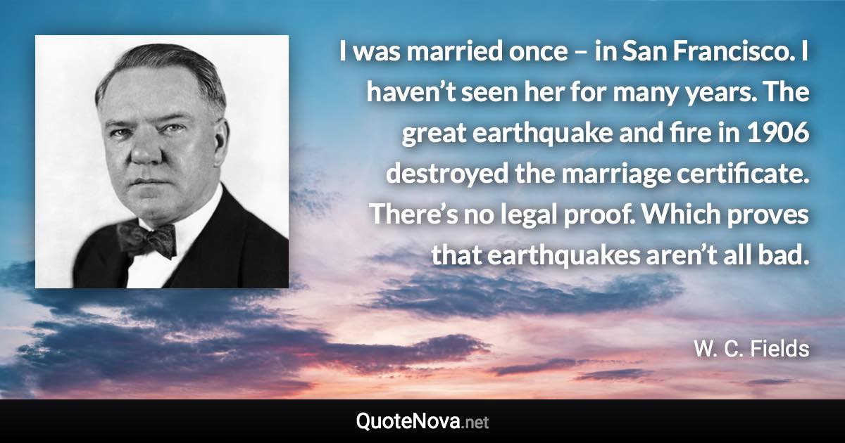 I was married once – in San Francisco. I haven’t seen her for many years. The great earthquake and fire in 1906 destroyed the marriage certificate. There’s no legal proof. Which proves that earthquakes aren’t all bad. - W. C. Fields quote