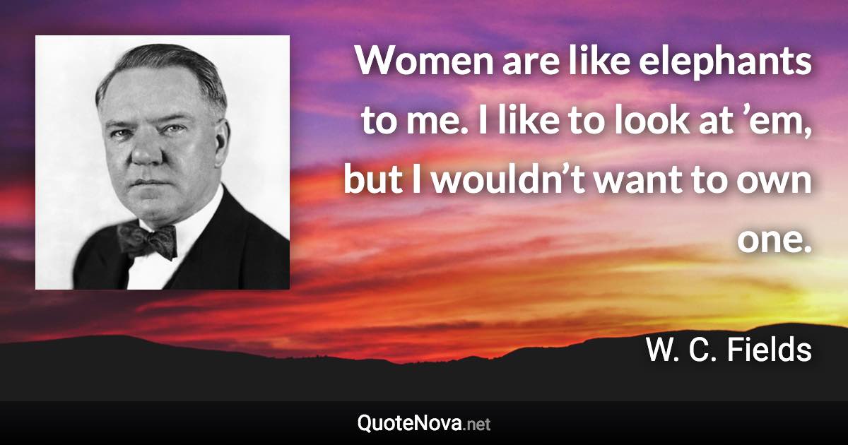 Women are like elephants to me. I like to look at ’em, but I wouldn’t want to own one. - W. C. Fields quote