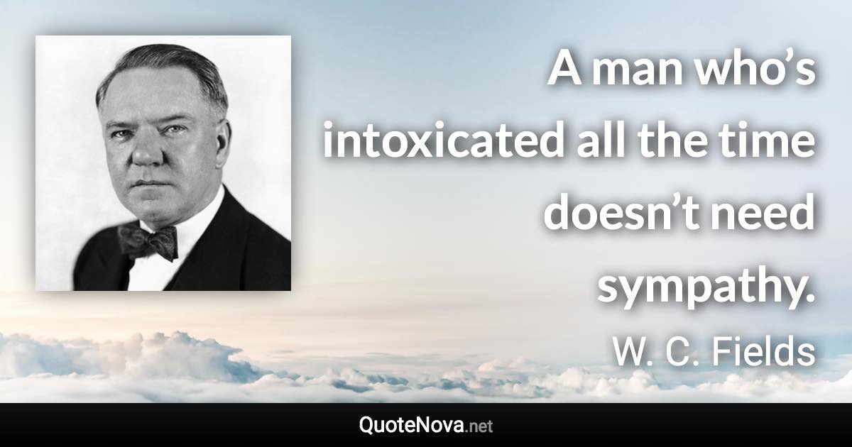 A man who’s intoxicated all the time doesn’t need sympathy. - W. C. Fields quote