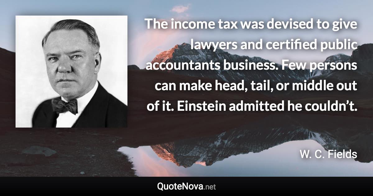 The income tax was devised to give lawyers and certified public accountants business. Few persons can make head, tail, or middle out of it. Einstein admitted he couldn’t. - W. C. Fields quote