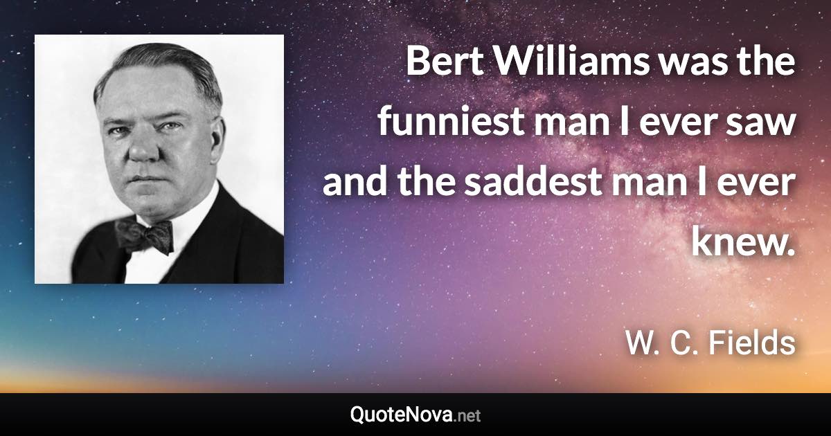 Bert Williams was the funniest man I ever saw and the saddest man I ever knew. - W. C. Fields quote