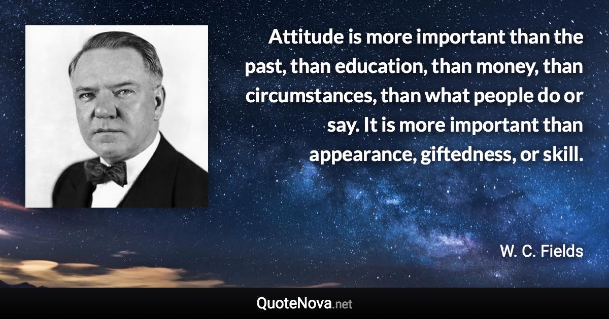 Attitude is more important than the past, than education, than money, than circumstances, than what people do or say. It is more important than appearance, giftedness, or skill. - W. C. Fields quote