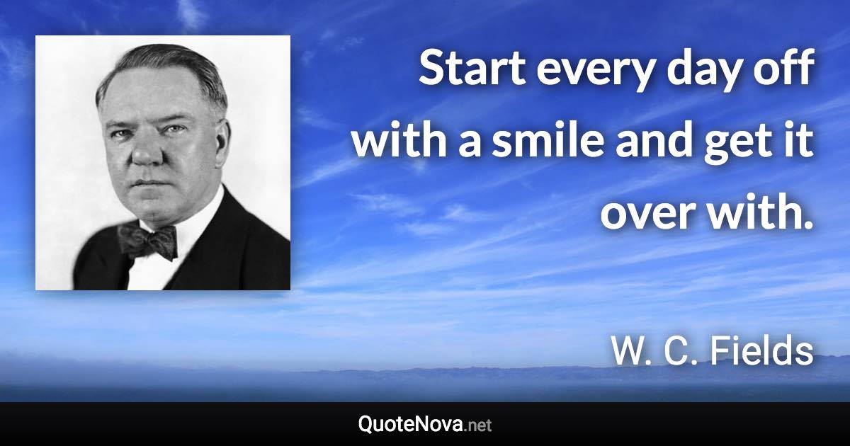 Start every day off with a smile and get it over with. - W. C. Fields quote