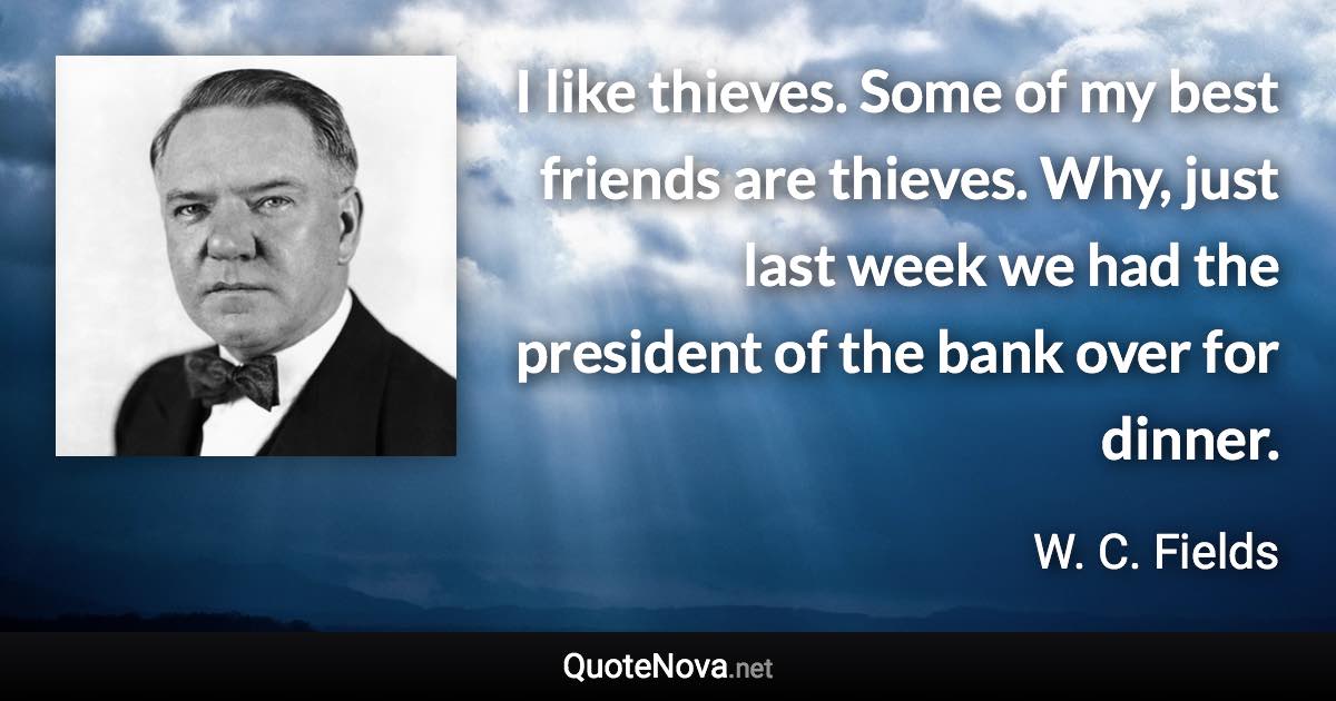 I like thieves. Some of my best friends are thieves. Why, just last week we had the president of the bank over for dinner. - W. C. Fields quote