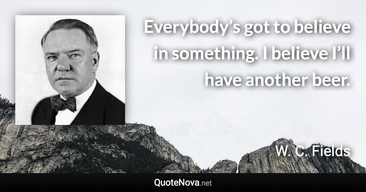 Everybody’s got to believe in something. I believe I’ll have another beer. - W. C. Fields quote