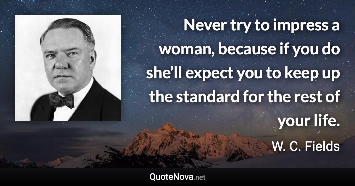 Never try to impress a woman, because if you do she’ll expect you to keep up the standard for the rest of your life. - W. C. Fields quote