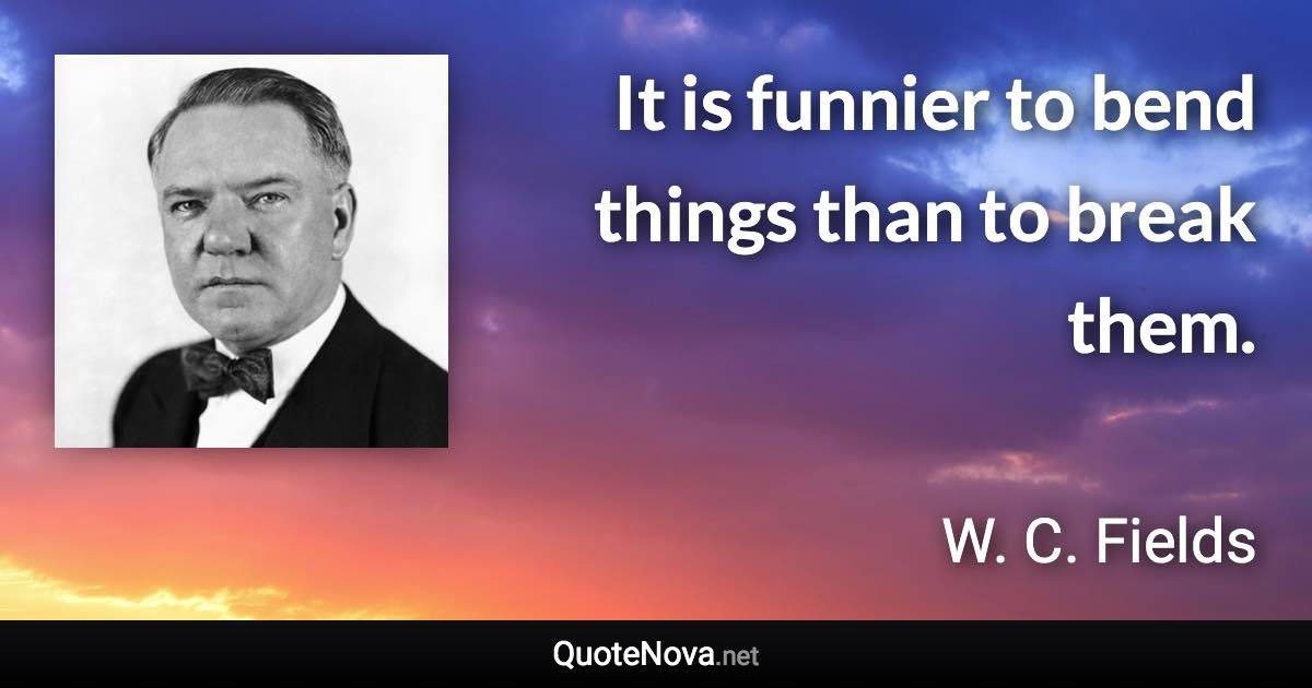 It is funnier to bend things than to break them. - W. C. Fields quote