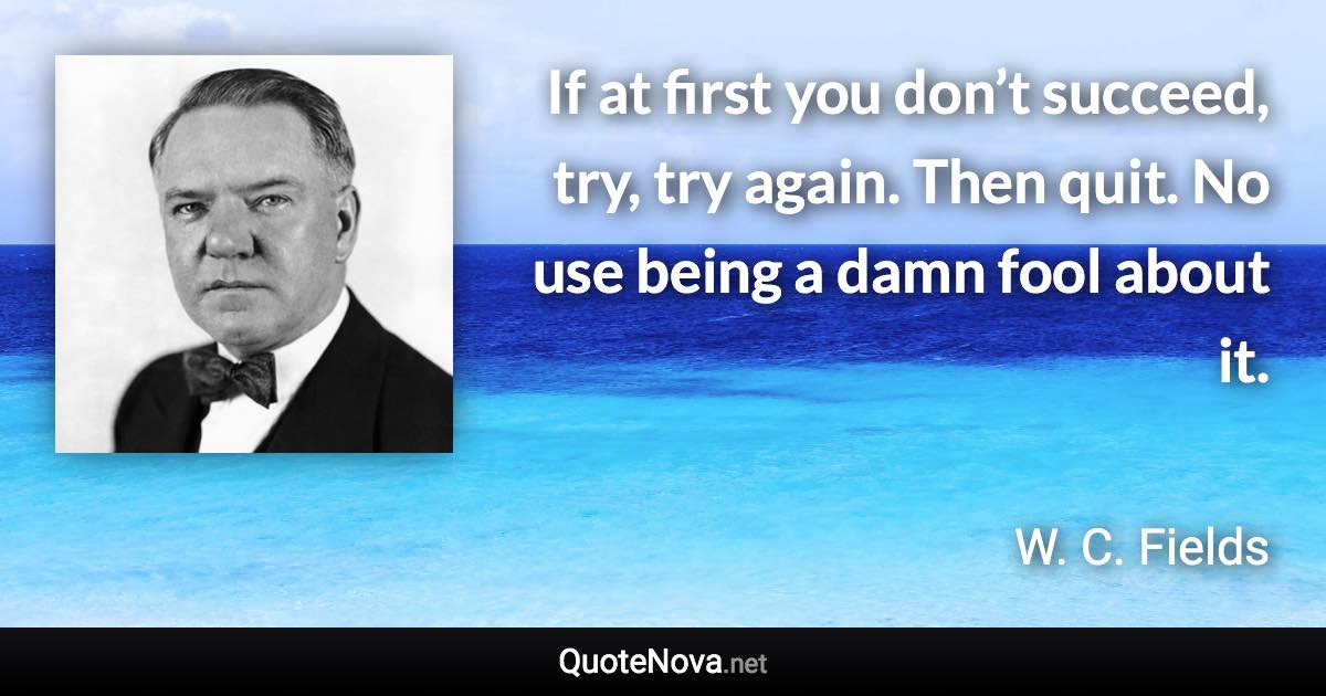 If at first you don’t succeed, try, try again. Then quit. No use being a damn fool about it. - W. C. Fields quote