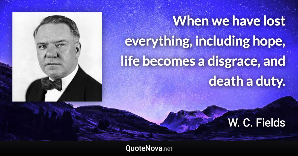 When we have lost everything, including hope, life becomes a disgrace, and death a duty. - W. C. Fields quote