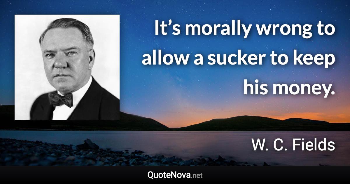 It’s morally wrong to allow a sucker to keep his money. - W. C. Fields quote