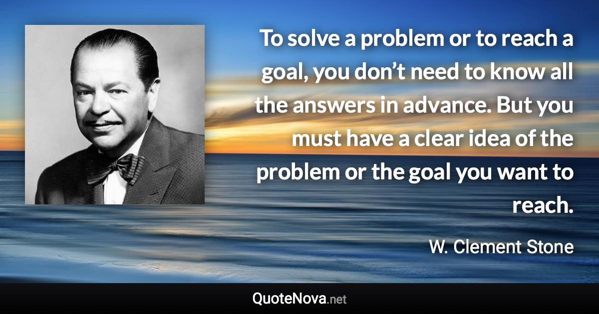 To solve a problem or to reach a goal, you don’t need to know all the answers in advance. But you must have a clear idea of the problem or the goal you want to reach. - W. Clement Stone quote