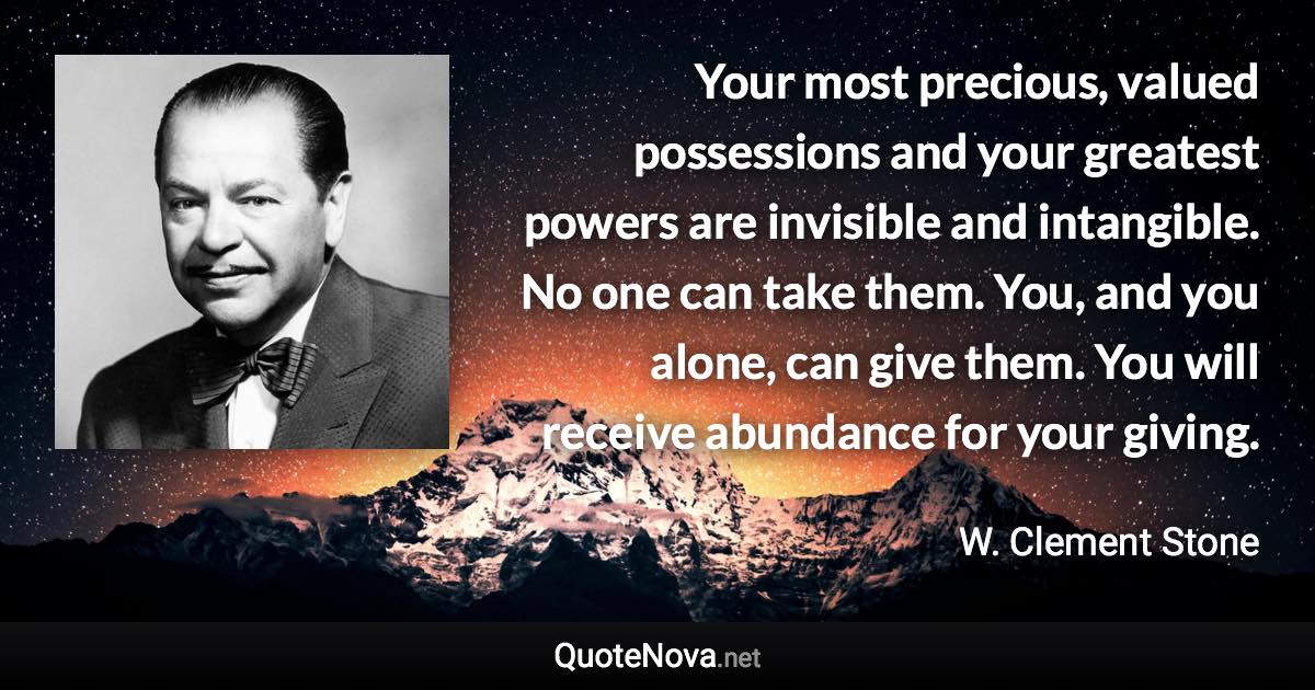 Your most precious, valued possessions and your greatest powers are invisible and intangible. No one can take them. You, and you alone, can give them. You will receive abundance for your giving. - W. Clement Stone quote