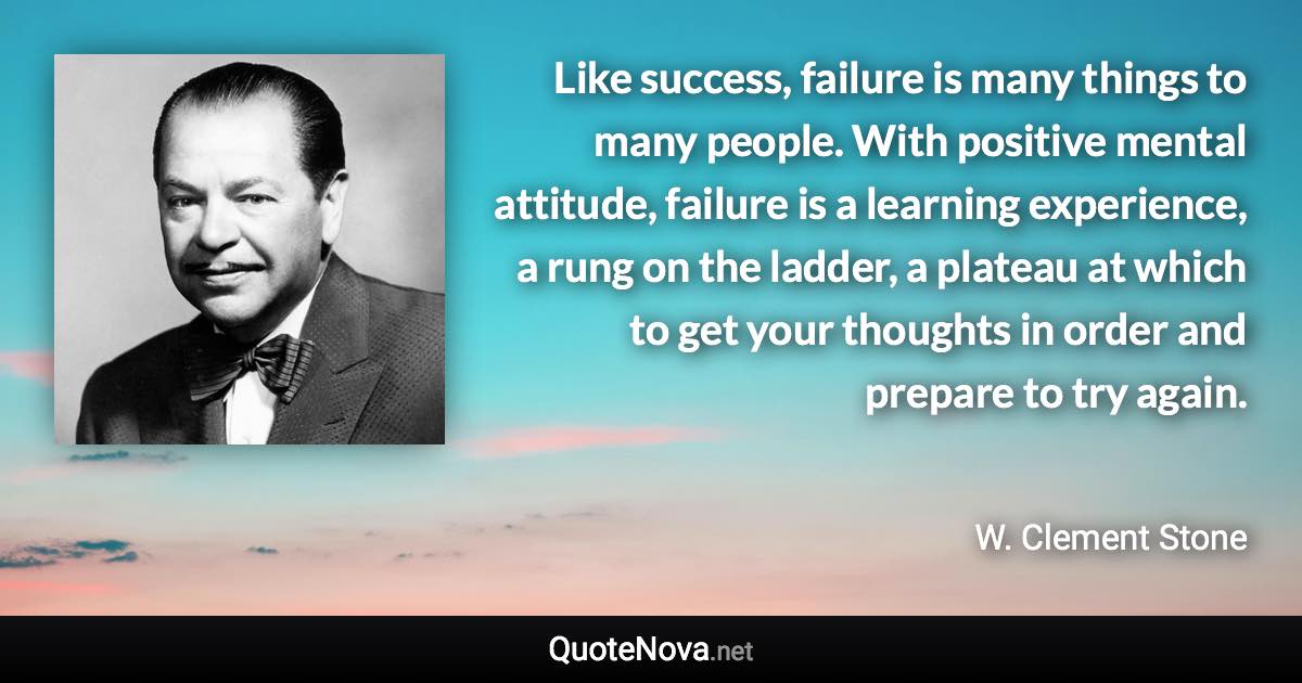 Like success, failure is many things to many people. With positive mental attitude, failure is a learning experience, a rung on the ladder, a plateau at which to get your thoughts in order and prepare to try again. - W. Clement Stone quote
