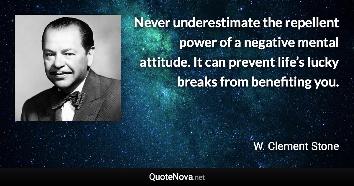 Never underestimate the repellent power of a negative mental attitude. It can prevent life’s lucky breaks from benefiting you. - W. Clement Stone quote