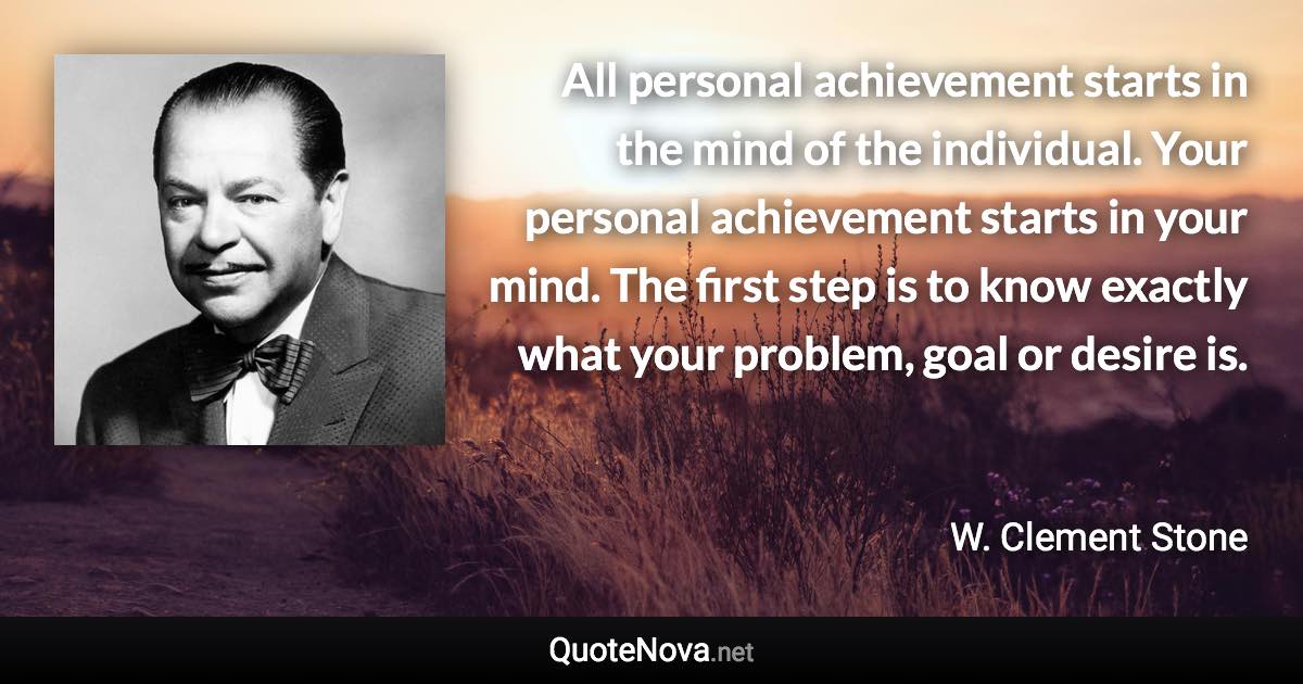 All personal achievement starts in the mind of the individual. Your personal achievement starts in your mind. The first step is to know exactly what your problem, goal or desire is. - W. Clement Stone quote