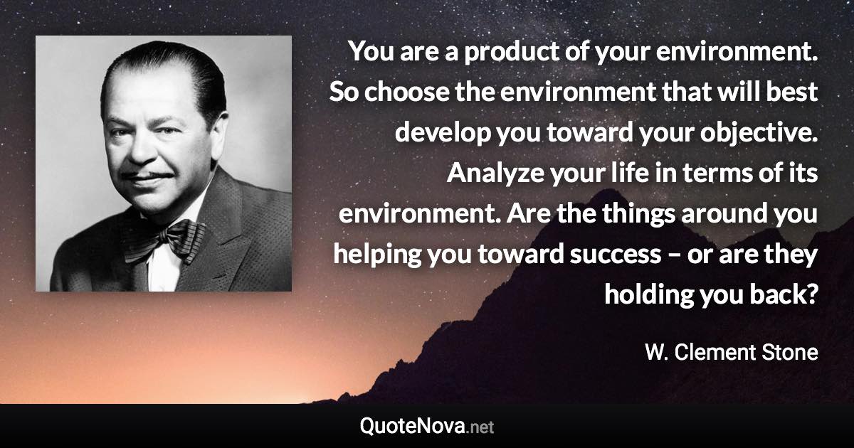 You are a product of your environment. So choose the environment that will best develop you toward your objective. Analyze your life in terms of its environment. Are the things around you helping you toward success – or are they holding you back? - W. Clement Stone quote