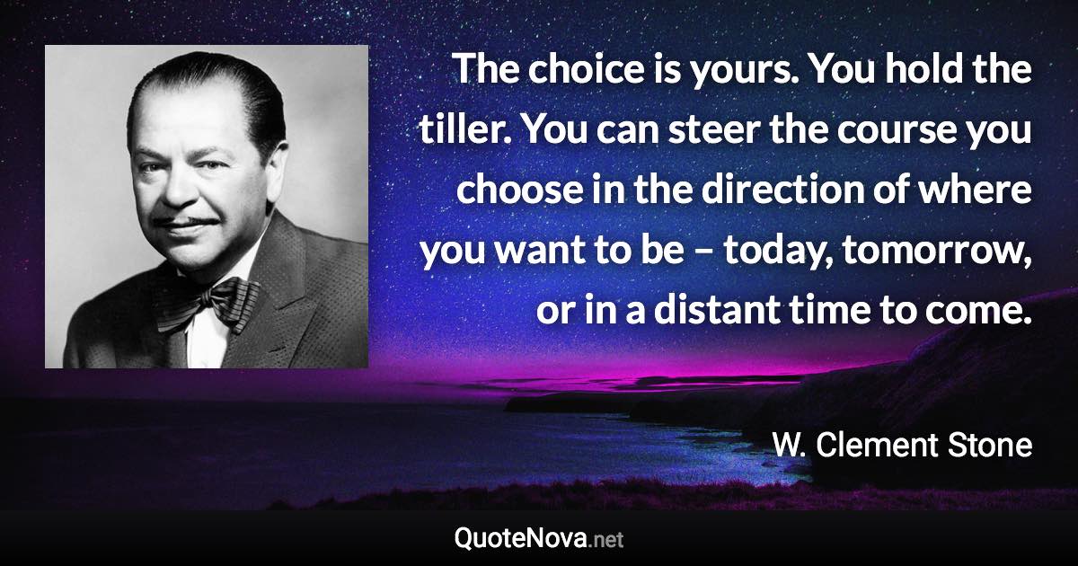 The choice is yours. You hold the tiller. You can steer the course you choose in the direction of where you want to be – today, tomorrow, or in a distant time to come. - W. Clement Stone quote