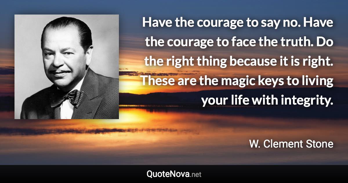 Have the courage to say no. Have the courage to face the truth. Do the right thing because it is right. These are the magic keys to living your life with integrity. - W. Clement Stone quote