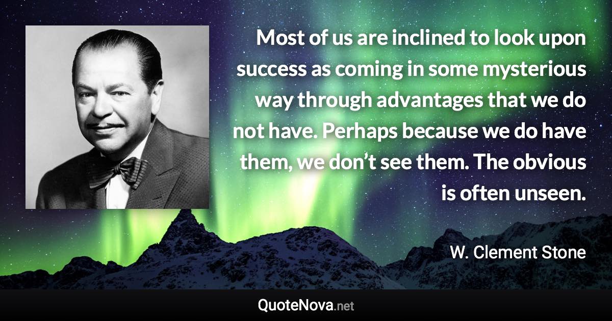 Most of us are inclined to look upon success as coming in some mysterious way through advantages that we do not have. Perhaps because we do have them, we don’t see them. The obvious is often unseen. - W. Clement Stone quote