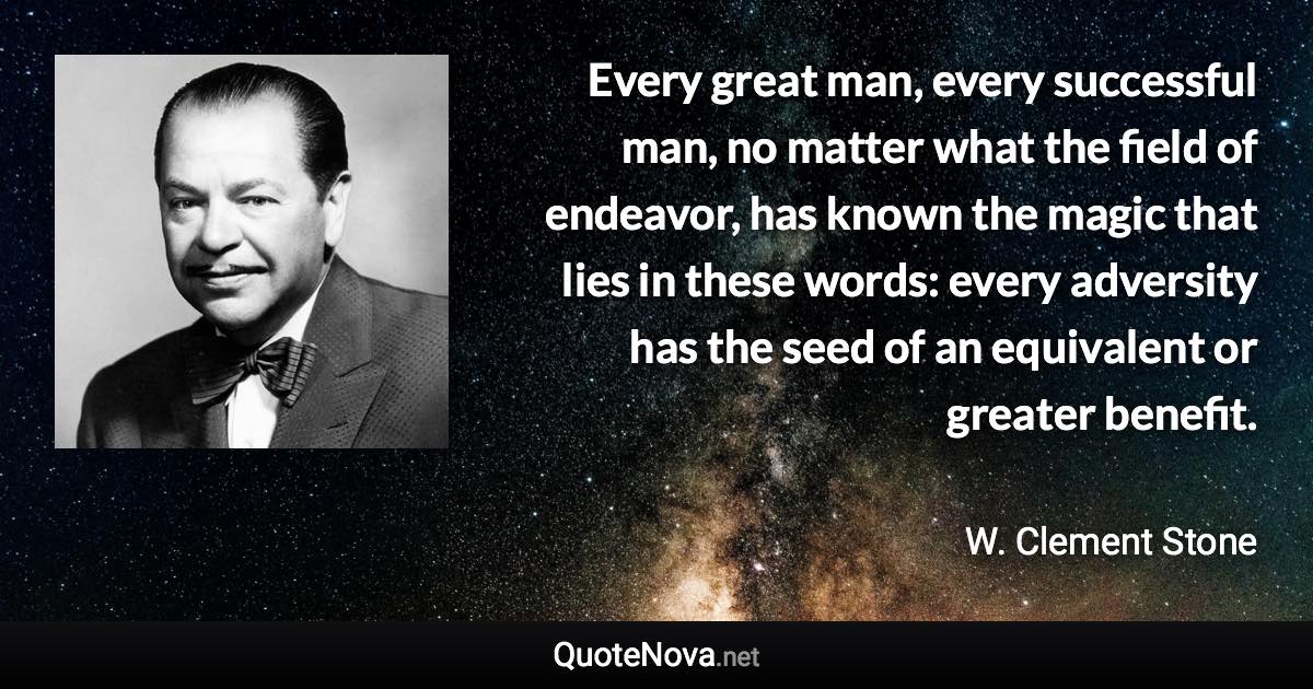 Every great man, every successful man, no matter what the field of endeavor, has known the magic that lies in these words: every adversity has the seed of an equivalent or greater benefit. - W. Clement Stone quote