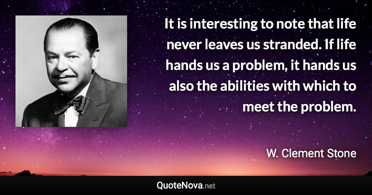It is interesting to note that life never leaves us stranded. If life hands us a problem, it hands us also the abilities with which to meet the problem. - W. Clement Stone quote
