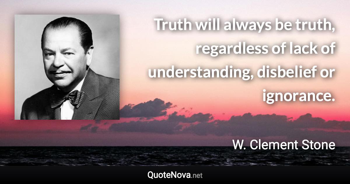 Truth will always be truth, regardless of lack of understanding, disbelief or ignorance. - W. Clement Stone quote