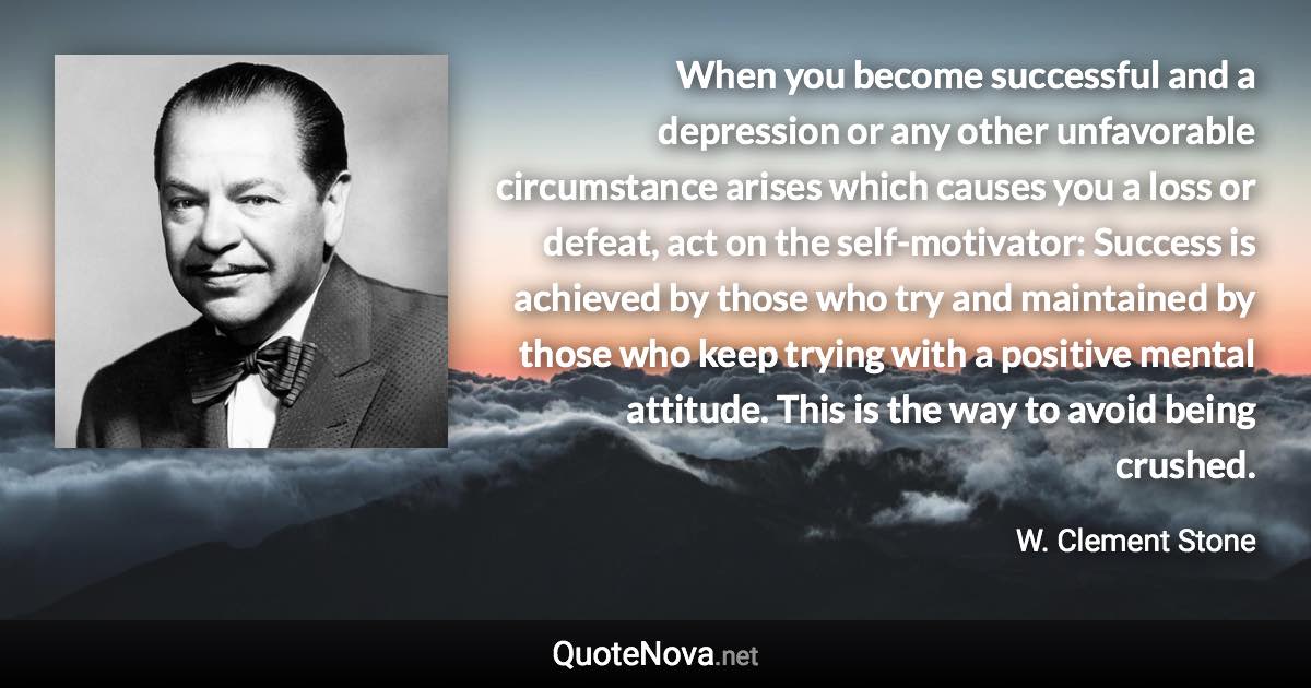 When you become successful and a depression or any other unfavorable circumstance arises which causes you a loss or defeat, act on the self-motivator: Success is achieved by those who try and maintained by those who keep trying with a positive mental attitude. This is the way to avoid being crushed. - W. Clement Stone quote