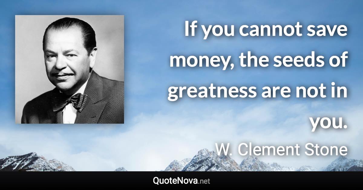 If you cannot save money, the seeds of greatness are not in you. - W. Clement Stone quote