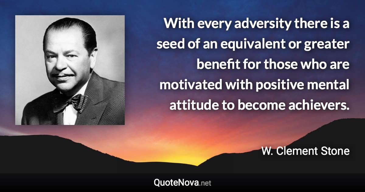 With every adversity there is a seed of an equivalent or greater benefit for those who are motivated with positive mental attitude to become achievers. - W. Clement Stone quote