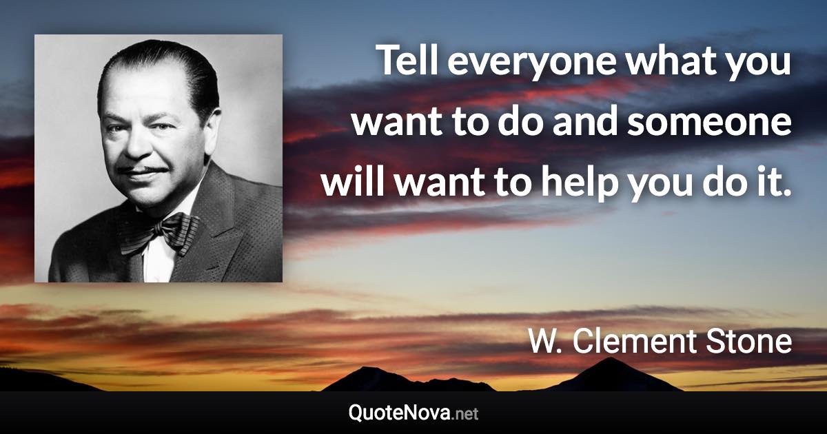 Tell everyone what you want to do and someone will want to help you do it. - W. Clement Stone quote