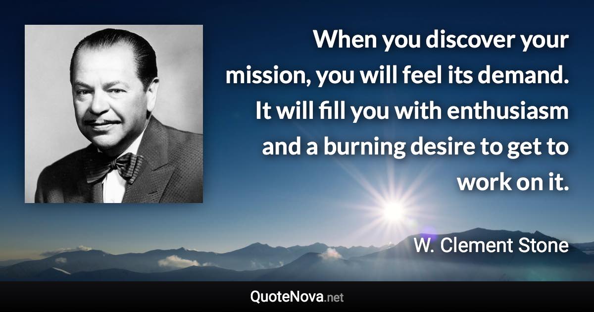 When you discover your mission, you will feel its demand. It will fill you with enthusiasm and a burning desire to get to work on it. - W. Clement Stone quote