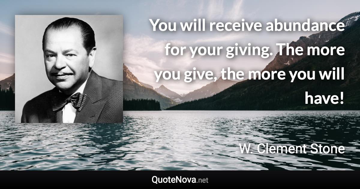 You will receive abundance for your giving. The more you give, the more you will have! - W. Clement Stone quote