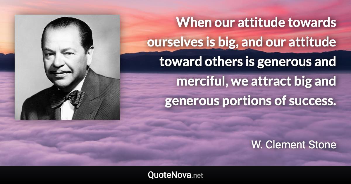 When our attitude towards ourselves is big, and our attitude toward others is generous and merciful, we attract big and generous portions of success. - W. Clement Stone quote