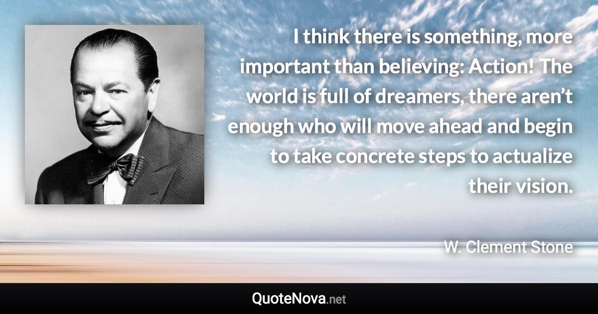 I think there is something, more important than believing: Action! The world is full of dreamers, there aren’t enough who will move ahead and begin to take concrete steps to actualize their vision. - W. Clement Stone quote