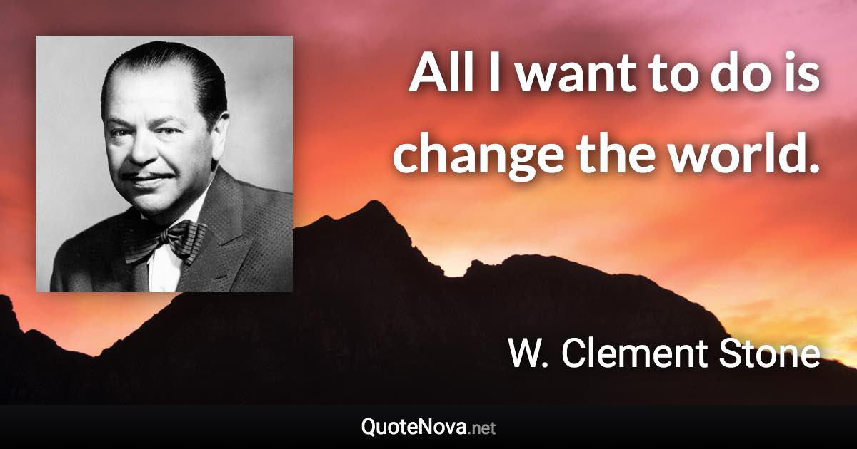 All I want to do is change the world. - W. Clement Stone quote