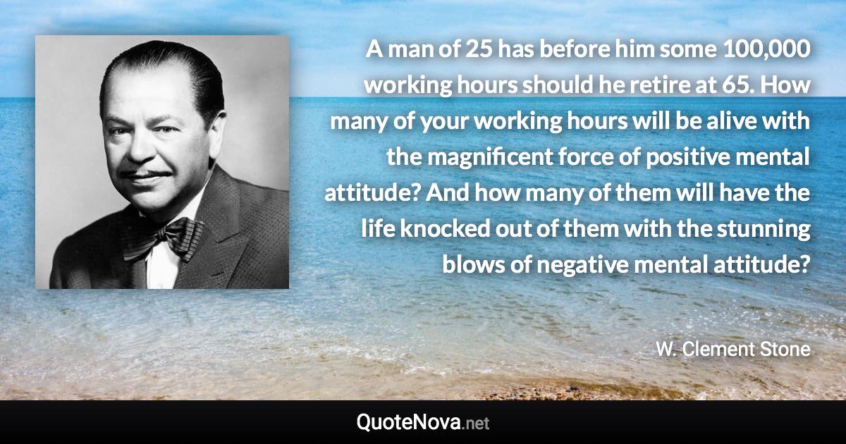 A man of 25 has before him some 100,000 working hours should he retire at 65. How many of your working hours will be alive with the magnificent force of positive mental attitude? And how many of them will have the life knocked out of them with the stunning blows of negative mental attitude? - W. Clement Stone quote